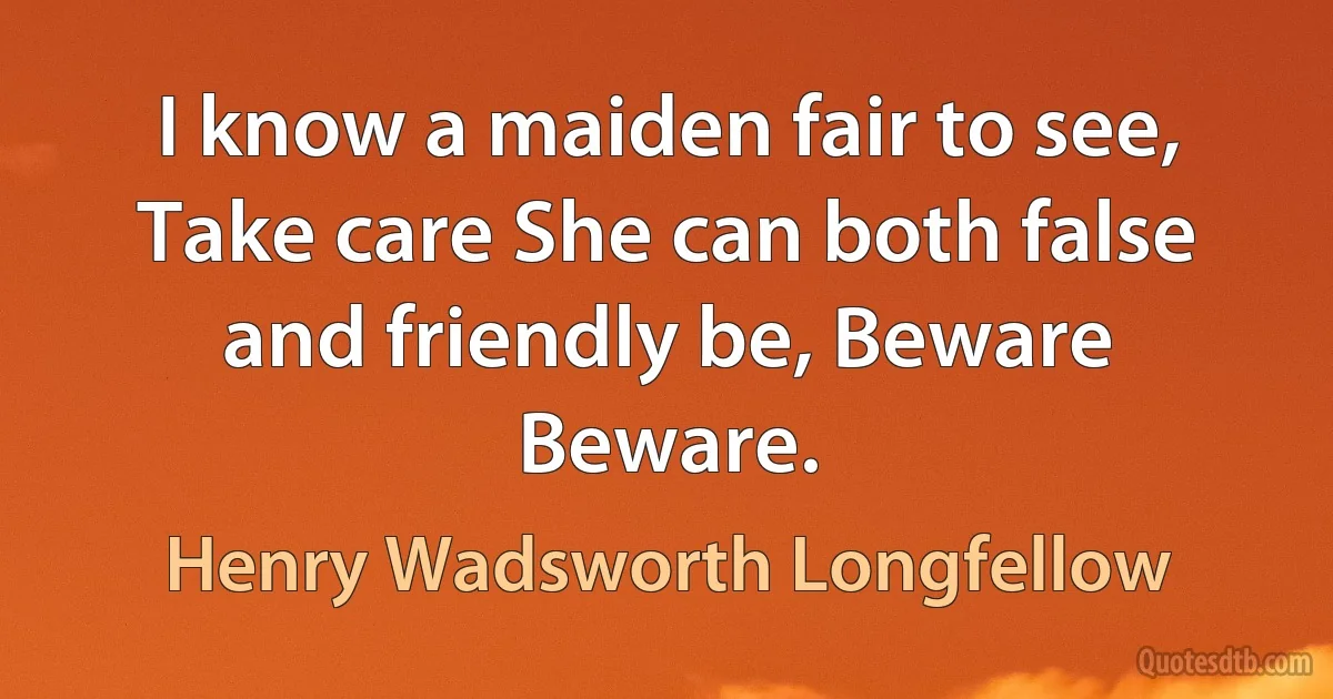 I know a maiden fair to see, Take care She can both false and friendly be, Beware Beware. (Henry Wadsworth Longfellow)