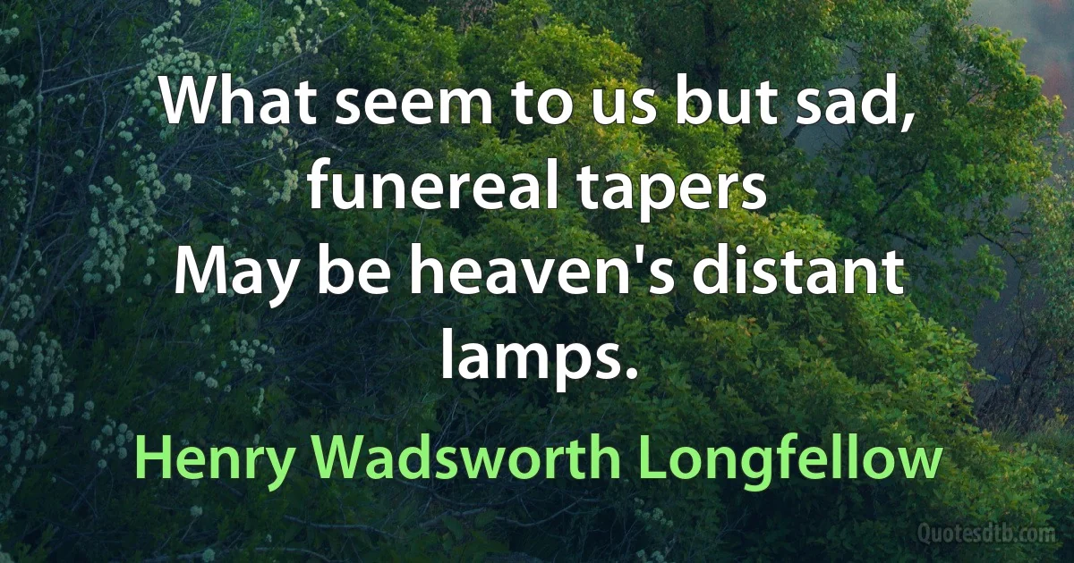 What seem to us but sad, funereal tapers
May be heaven's distant lamps. (Henry Wadsworth Longfellow)