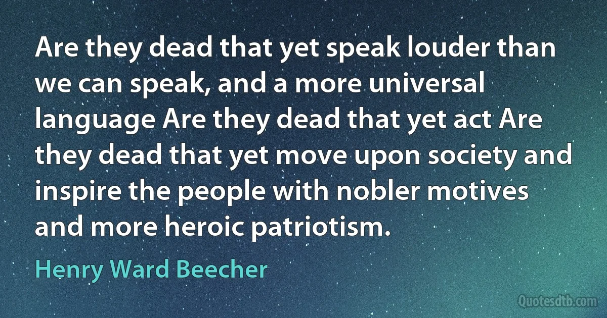 Are they dead that yet speak louder than we can speak, and a more universal language Are they dead that yet act Are they dead that yet move upon society and inspire the people with nobler motives and more heroic patriotism. (Henry Ward Beecher)