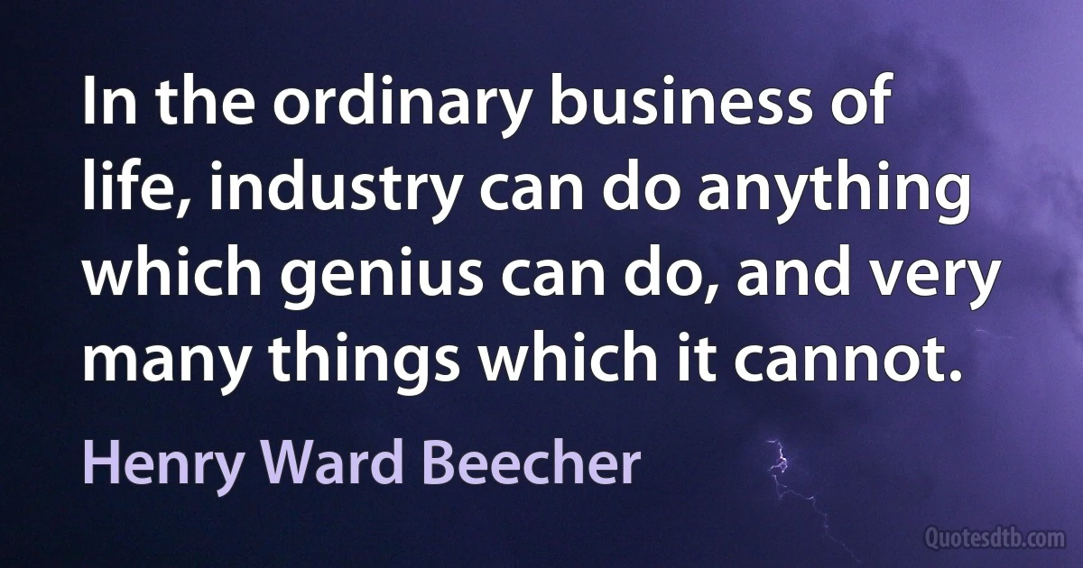 In the ordinary business of life, industry can do anything which genius can do, and very many things which it cannot. (Henry Ward Beecher)