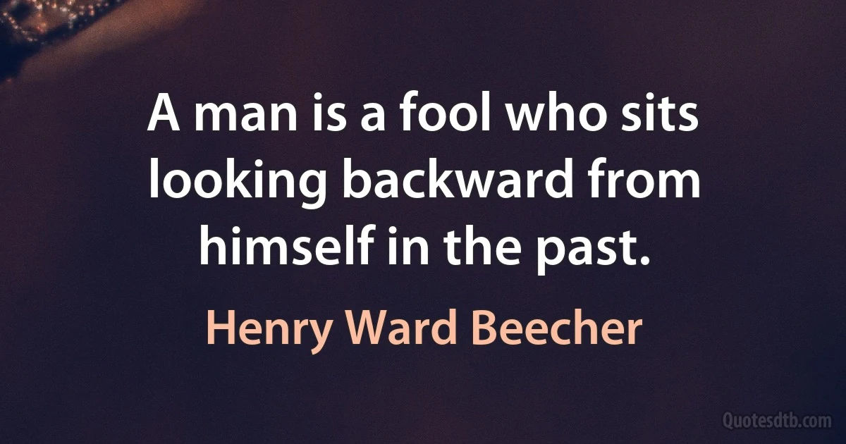 A man is a fool who sits looking backward from himself in the past. (Henry Ward Beecher)