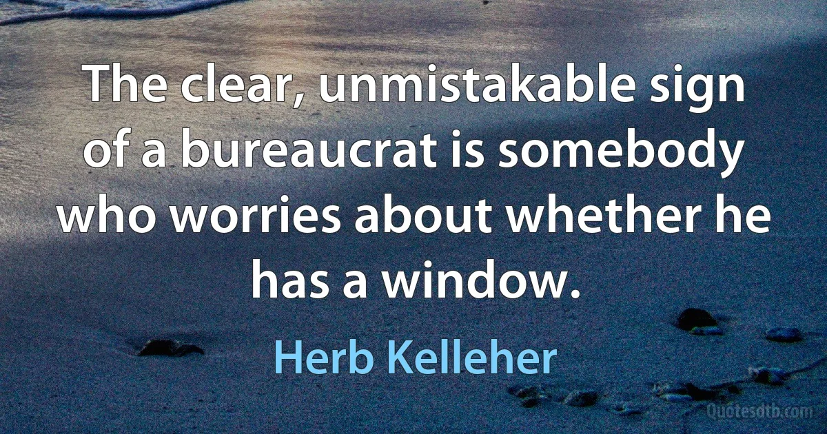 The clear, unmistakable sign of a bureaucrat is somebody who worries about whether he has a window. (Herb Kelleher)