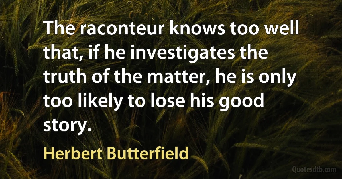 The raconteur knows too well that, if he investigates the truth of the matter, he is only too likely to lose his good story. (Herbert Butterfield)