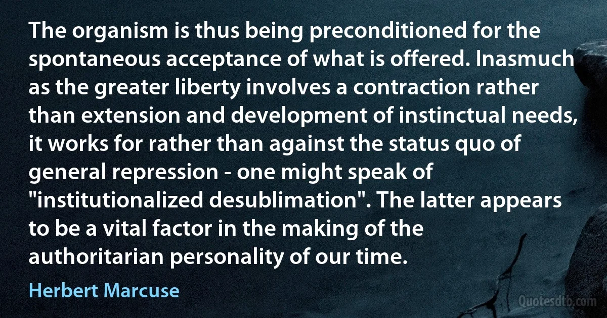 The organism is thus being preconditioned for the spontaneous acceptance of what is offered. Inasmuch as the greater liberty involves a contraction rather than extension and development of instinctual needs, it works for rather than against the status quo of general repression - one might speak of "institutionalized desublimation". The latter appears to be a vital factor in the making of the authoritarian personality of our time. (Herbert Marcuse)