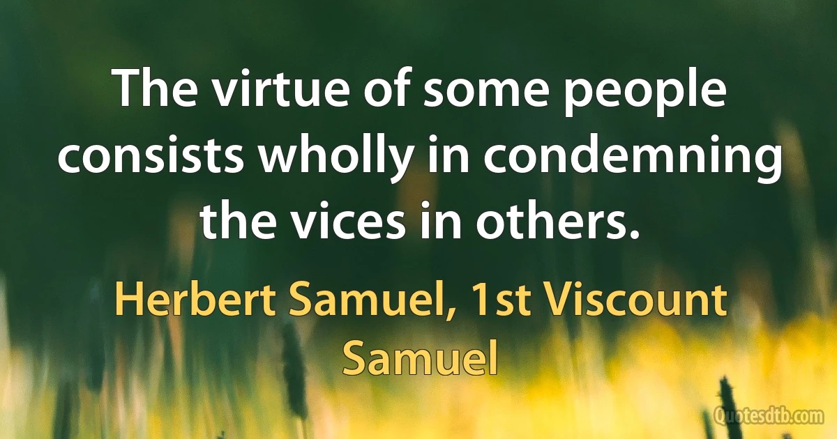 The virtue of some people consists wholly in condemning the vices in others. (Herbert Samuel, 1st Viscount Samuel)