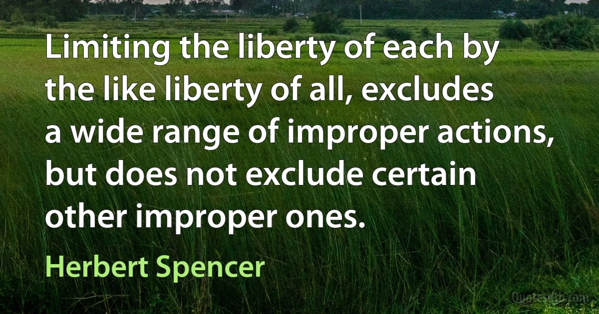 Limiting the liberty of each by the like liberty of all, excludes a wide range of improper actions, but does not exclude certain other improper ones. (Herbert Spencer)