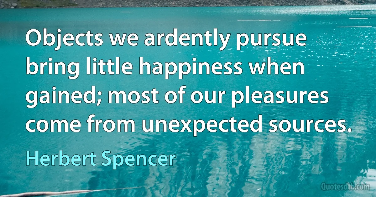 Objects we ardently pursue bring little happiness when gained; most of our pleasures come from unexpected sources. (Herbert Spencer)