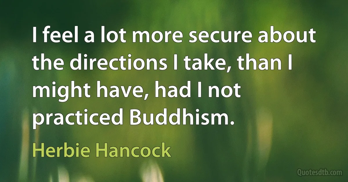 I feel a lot more secure about the directions I take, than I might have, had I not practiced Buddhism. (Herbie Hancock)