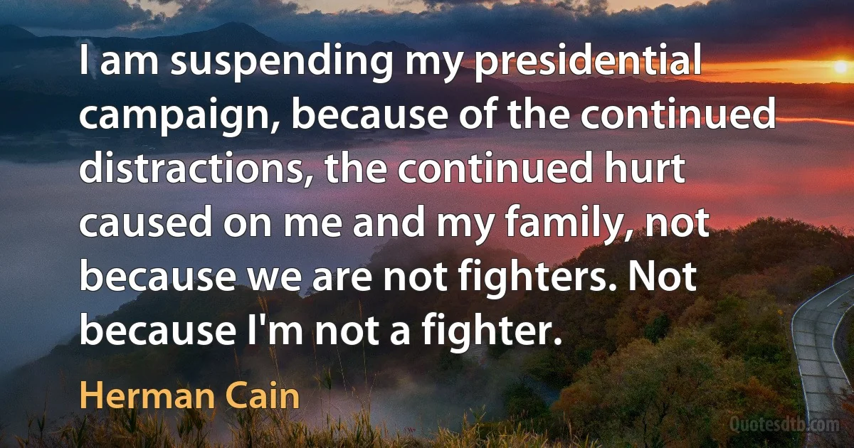 I am suspending my presidential campaign, because of the continued distractions, the continued hurt caused on me and my family, not because we are not fighters. Not because I'm not a fighter. (Herman Cain)