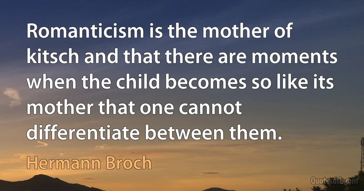 Romanticism is the mother of kitsch and that there are moments when the child becomes so like its mother that one cannot differentiate between them. (Hermann Broch)