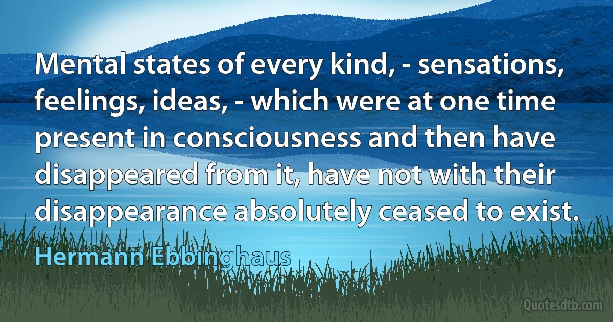 Mental states of every kind, - sensations, feelings, ideas, - which were at one time present in consciousness and then have disappeared from it, have not with their disappearance absolutely ceased to exist. (Hermann Ebbinghaus)