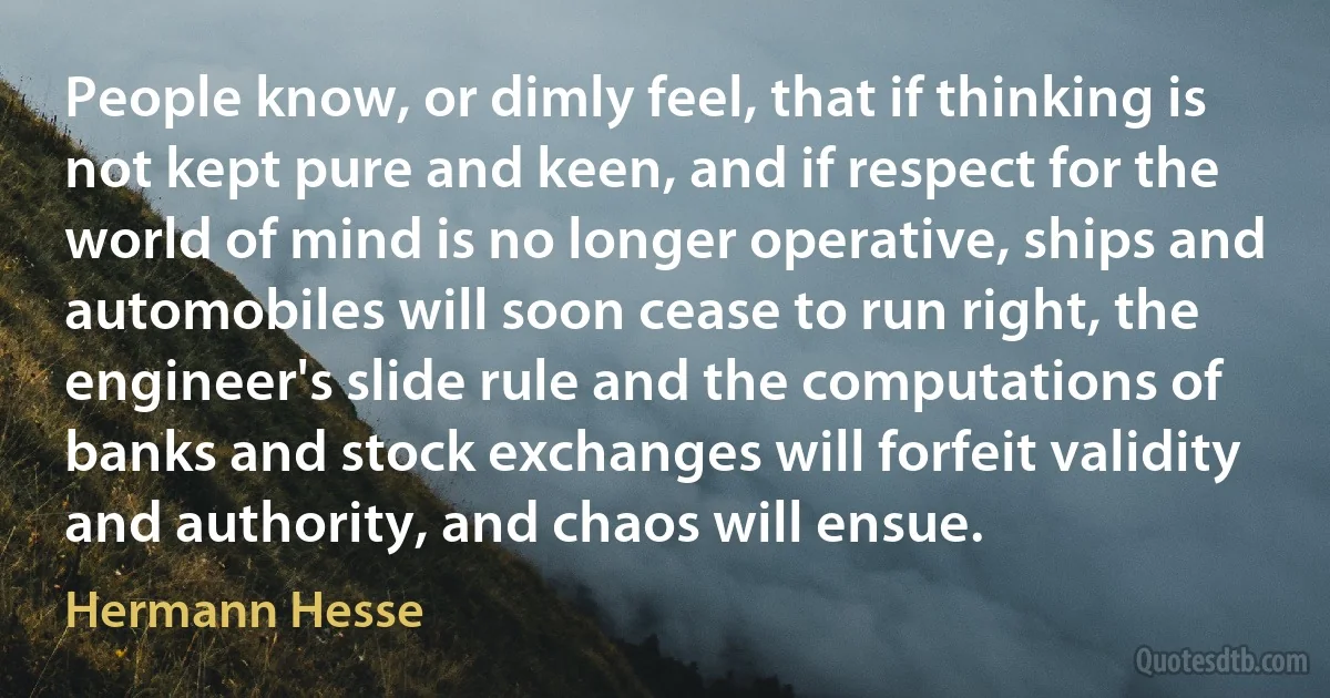 People know, or dimly feel, that if thinking is not kept pure and keen, and if respect for the world of mind is no longer operative, ships and automobiles will soon cease to run right, the engineer's slide rule and the computations of banks and stock exchanges will forfeit validity and authority, and chaos will ensue. (Hermann Hesse)