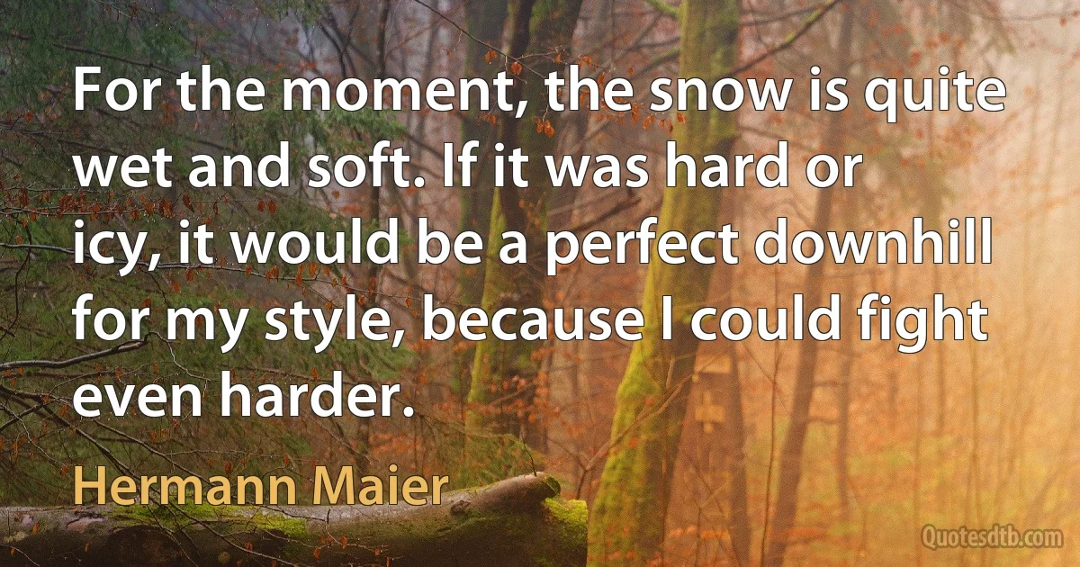 For the moment, the snow is quite wet and soft. If it was hard or icy, it would be a perfect downhill for my style, because I could fight even harder. (Hermann Maier)