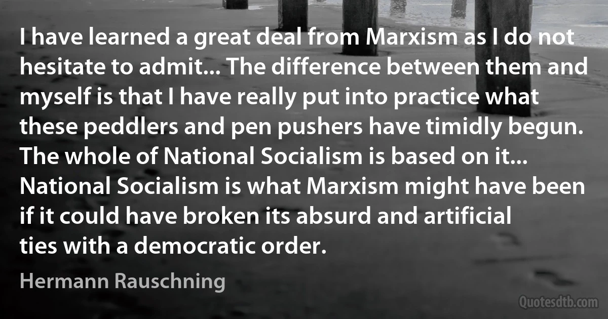 I have learned a great deal from Marxism as I do not hesitate to admit... The difference between them and myself is that I have really put into practice what these peddlers and pen pushers have timidly begun. The whole of National Socialism is based on it... National Socialism is what Marxism might have been if it could have broken its absurd and artificial ties with a democratic order. (Hermann Rauschning)