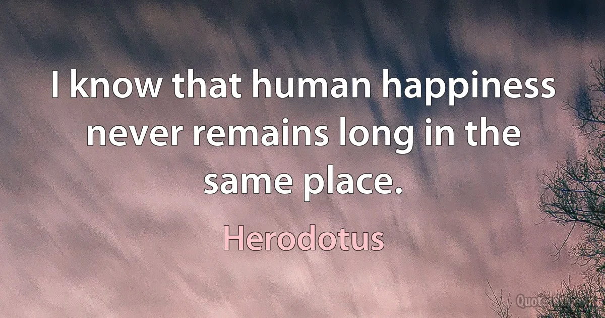 I know that human happiness never remains long in the same place. (Herodotus)