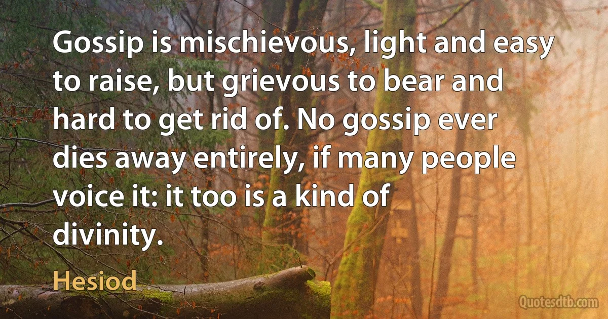 Gossip is mischievous, light and easy to raise, but grievous to bear and hard to get rid of. No gossip ever dies away entirely, if many people voice it: it too is a kind of divinity. (Hesiod)