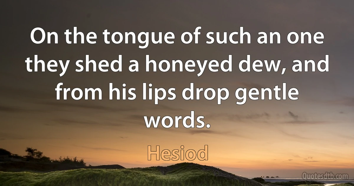 On the tongue of such an one they shed a honeyed dew, and from his lips drop gentle words. (Hesiod)