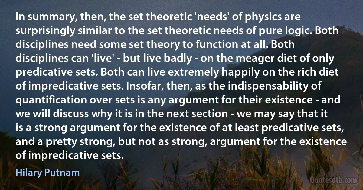 In summary, then, the set theoretic 'needs' of physics are surprisingly similar to the set theoretic needs of pure logic. Both disciplines need some set theory to function at all. Both disciplines can 'live' - but live badly - on the meager diet of only predicative sets. Both can live extremely happily on the rich diet of impredicative sets. Insofar, then, as the indispensability of quantification over sets is any argument for their existence - and we will discuss why it is in the next section - we may say that it is a strong argument for the existence of at least predicative sets, and a pretty strong, but not as strong, argument for the existence of impredicative sets. (Hilary Putnam)