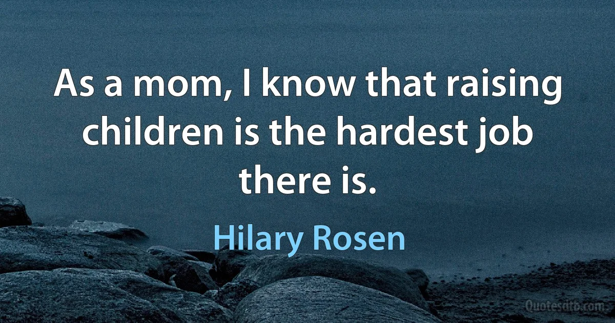 As a mom, I know that raising children is the hardest job there is. (Hilary Rosen)