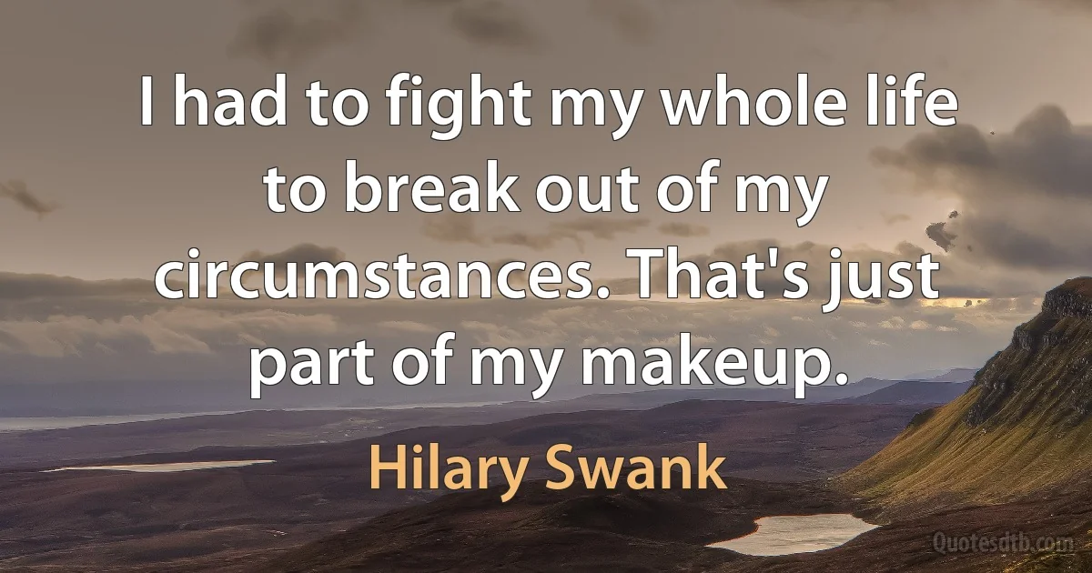 I had to fight my whole life to break out of my circumstances. That's just part of my makeup. (Hilary Swank)