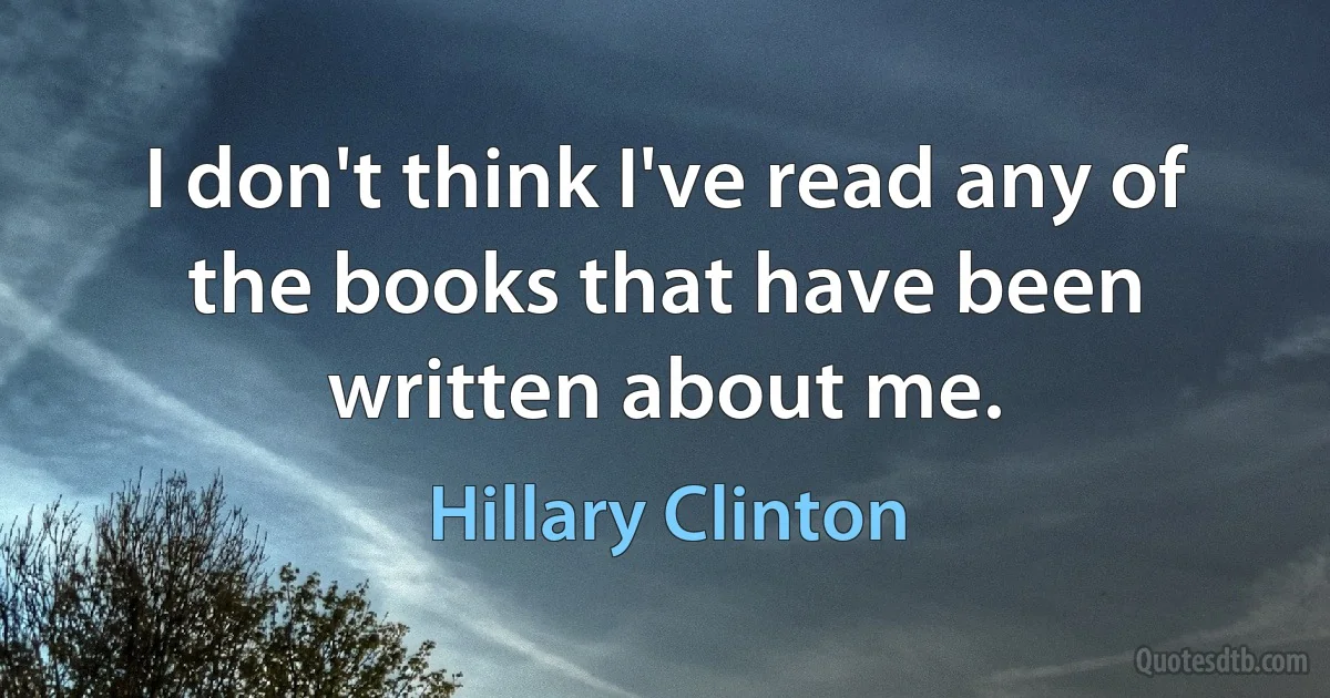 I don't think I've read any of the books that have been written about me. (Hillary Clinton)