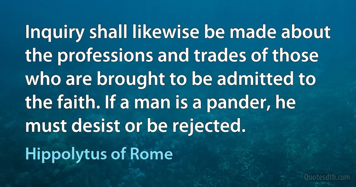 Inquiry shall likewise be made about the professions and trades of those who are brought to be admitted to the faith. If a man is a pander, he must desist or be rejected. (Hippolytus of Rome)