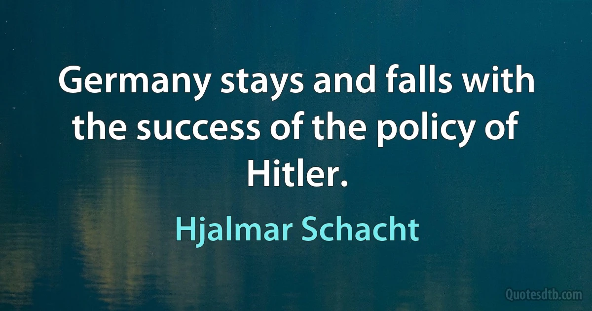 Germany stays and falls with the success of the policy of Hitler. (Hjalmar Schacht)