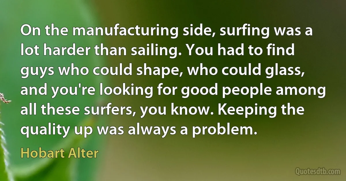 On the manufacturing side, surfing was a lot harder than sailing. You had to find guys who could shape, who could glass, and you're looking for good people among all these surfers, you know. Keeping the quality up was always a problem. (Hobart Alter)