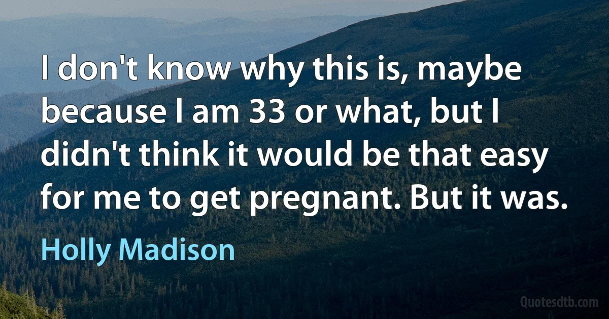 I don't know why this is, maybe because I am 33 or what, but I didn't think it would be that easy for me to get pregnant. But it was. (Holly Madison)