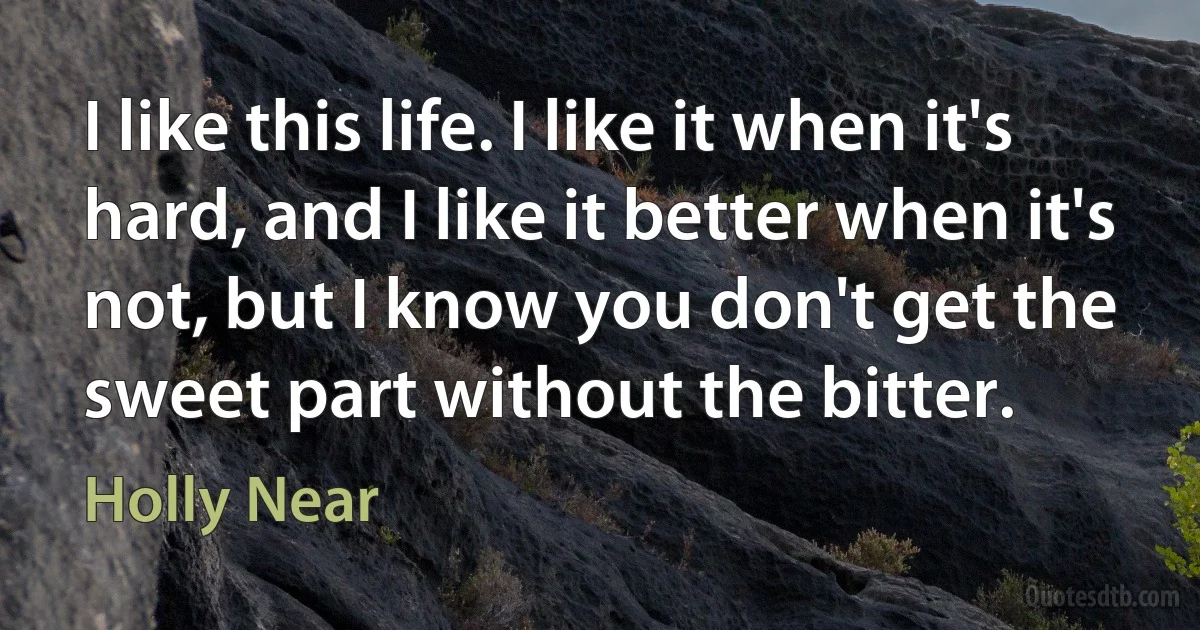 I like this life. I like it when it's hard, and I like it better when it's not, but I know you don't get the sweet part without the bitter. (Holly Near)