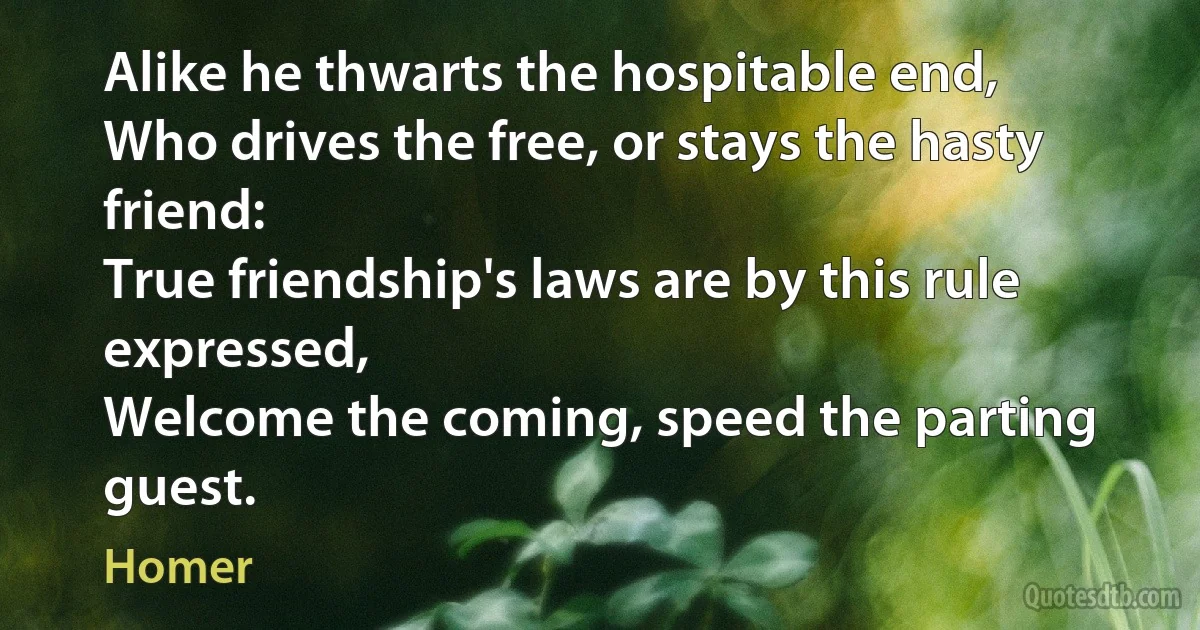 Alike he thwarts the hospitable end,
Who drives the free, or stays the hasty friend:
True friendship's laws are by this rule expressed,
Welcome the coming, speed the parting guest. (Homer)