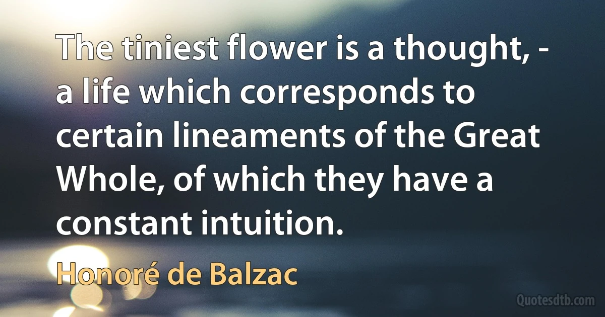 The tiniest flower is a thought, - a life which corresponds to certain lineaments of the Great Whole, of which they have a constant intuition. (Honoré de Balzac)