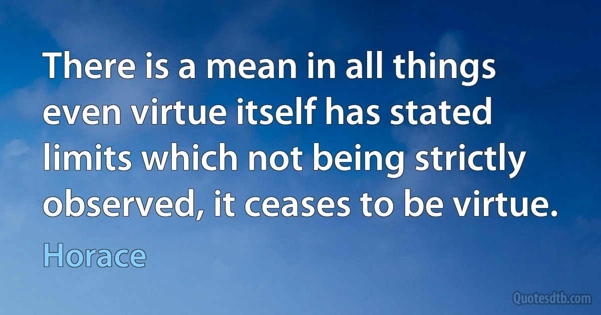 There is a mean in all things even virtue itself has stated limits which not being strictly observed, it ceases to be virtue. (Horace)