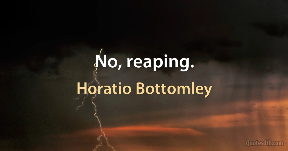 No, reaping. (Horatio Bottomley)