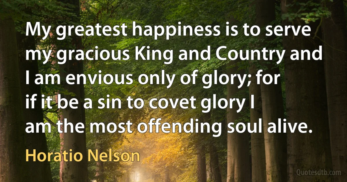 My greatest happiness is to serve my gracious King and Country and I am envious only of glory; for if it be a sin to covet glory I am the most offending soul alive. (Horatio Nelson)