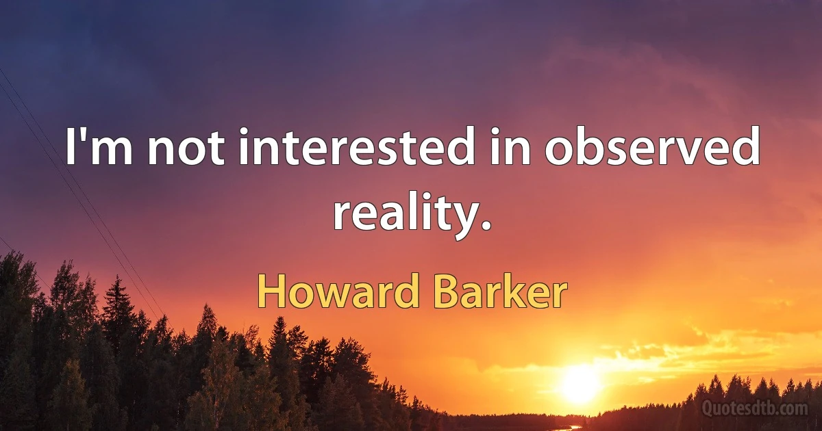 I'm not interested in observed reality. (Howard Barker)