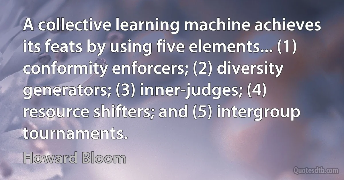 A collective learning machine achieves its feats by using five elements... (1) conformity enforcers; (2) diversity generators; (3) inner-judges; (4) resource shifters; and (5) intergroup tournaments. (Howard Bloom)