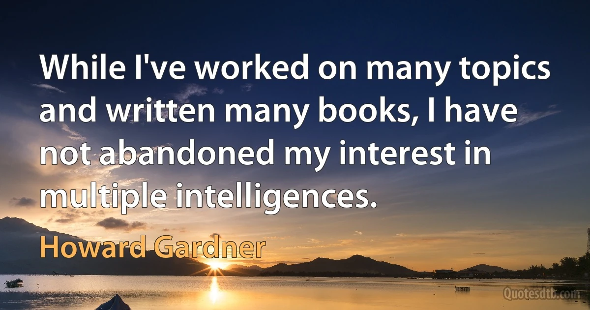 While I've worked on many topics and written many books, I have not abandoned my interest in multiple intelligences. (Howard Gardner)