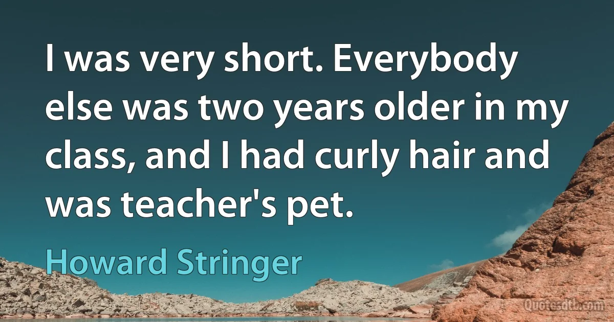 I was very short. Everybody else was two years older in my class, and I had curly hair and was teacher's pet. (Howard Stringer)