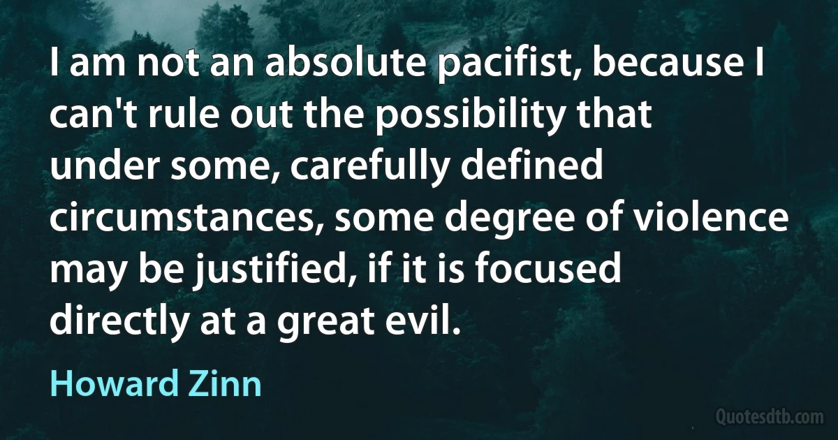 I am not an absolute pacifist, because I can't rule out the possibility that under some, carefully defined circumstances, some degree of violence may be justified, if it is focused directly at a great evil. (Howard Zinn)