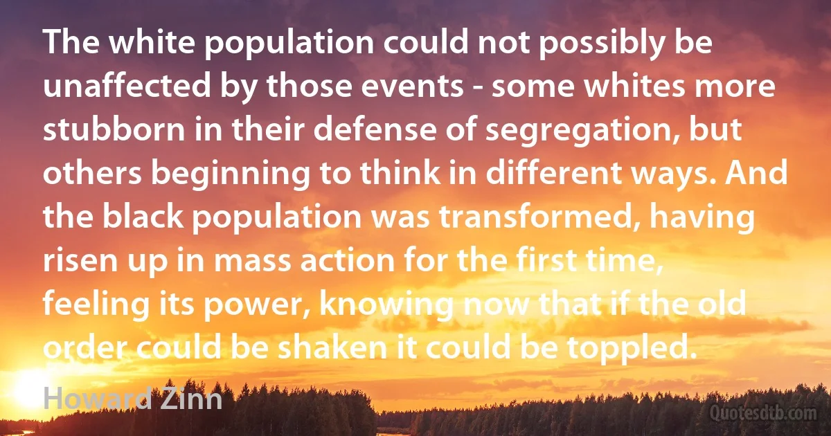 The white population could not possibly be unaffected by those events - some whites more stubborn in their defense of segregation, but others beginning to think in different ways. And the black population was transformed, having risen up in mass action for the first time, feeling its power, knowing now that if the old order could be shaken it could be toppled. (Howard Zinn)