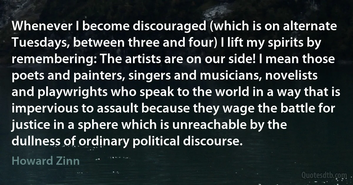 Whenever I become discouraged (which is on alternate Tuesdays, between three and four) I lift my spirits by remembering: The artists are on our side! I mean those poets and painters, singers and musicians, novelists and playwrights who speak to the world in a way that is impervious to assault because they wage the battle for justice in a sphere which is unreachable by the dullness of ordinary political discourse. (Howard Zinn)