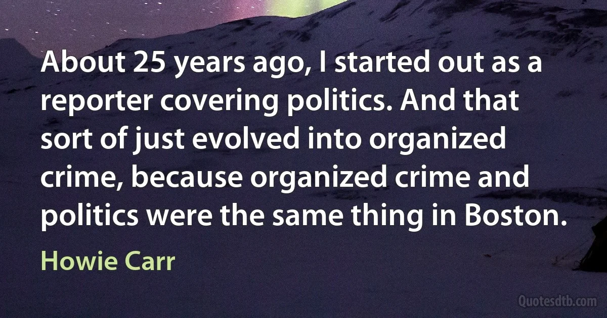 About 25 years ago, I started out as a reporter covering politics. And that sort of just evolved into organized crime, because organized crime and politics were the same thing in Boston. (Howie Carr)