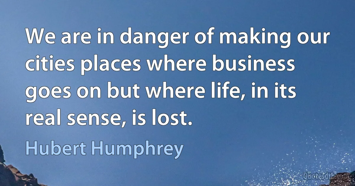 We are in danger of making our cities places where business goes on but where life, in its real sense, is lost. (Hubert Humphrey)