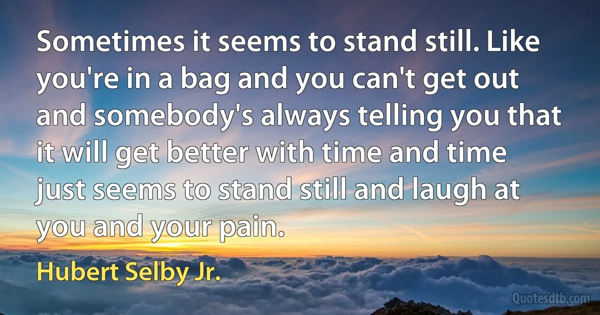 Sometimes it seems to stand still. Like you're in a bag and you can't get out and somebody's always telling you that it will get better with time and time just seems to stand still and laugh at you and your pain. (Hubert Selby Jr.)