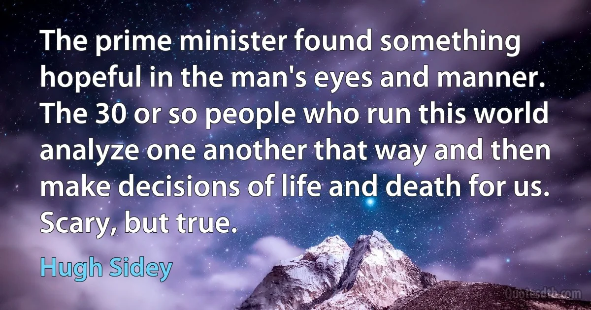 The prime minister found something hopeful in the man's eyes and manner. The 30 or so people who run this world analyze one another that way and then make decisions of life and death for us. Scary, but true. (Hugh Sidey)