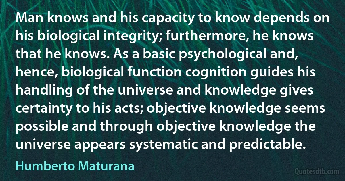 Man knows and his capacity to know depends on his biological integrity; furthermore, he knows that he knows. As a basic psychological and, hence, biological function cognition guides his handling of the universe and knowledge gives certainty to his acts; objective knowledge seems possible and through objective knowledge the universe appears systematic and predictable. (Humberto Maturana)