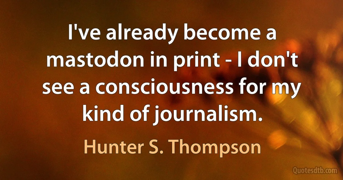 I've already become a mastodon in print - I don't see a consciousness for my kind of journalism. (Hunter S. Thompson)