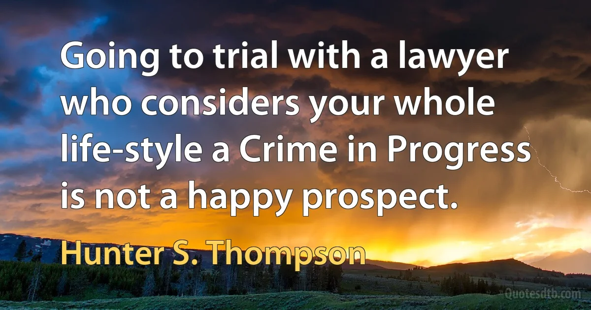 Going to trial with a lawyer who considers your whole life-style a Crime in Progress is not a happy prospect. (Hunter S. Thompson)