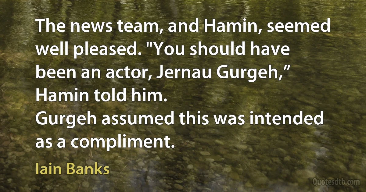 The news team, and Hamin, seemed well pleased. "You should have been an actor, Jernau Gurgeh,” Hamin told him.
Gurgeh assumed this was intended as a compliment. (Iain Banks)